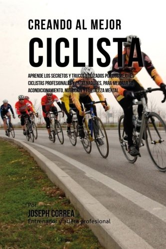 Creando al Mejor Ciclista: Aprende los secretos y trucos utilizados por los mejores ciclistas profesionales y entrenadores, para mejorar tu acondicionamiento, nutricion y fortaleza Mental