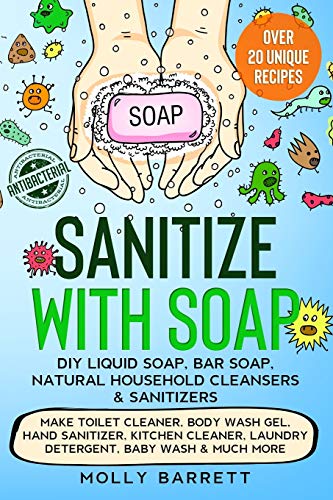 Sanitize with Soap - DIY Liquid Soap, Bar Soap, Natural Household Cleansers & Sanitizers: Make Toilet Cleaner, Body Wash Gel, Hand Sanitizer, Kitchen Cleaner, Laundry Detergent, Baby Wash & Much More