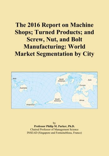 The 2016 Report on Machine Shops; Turned Products; and Screw, Nut, and Bolt Manufacturing: World Market Segmentation by City