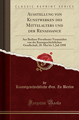 Ausstellung von Kunstwerken des Mittelalters und der Renaissance: Aus Berliner Privatbesitz Veranstaltet von der Kunstgeschichtlichen Gesellschaft, 20. Mai bis 3. Juli 1898 (Classic Reprint)