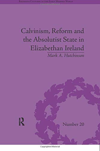 Calvinism, Reform and the Absolutist State in Elizabethan Ireland (Religious Cultures in the Early Modern World)