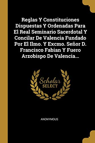 Reglas Y Constituciones Dispuestas Y Ordenadas Para El Real Seminario Sacerdotal Y Concilar De Valencia Fundado Por El Ilmo. Y Excmo. Señor D. Francisco Fabian Y Fuero Arzobispo De Valencia...