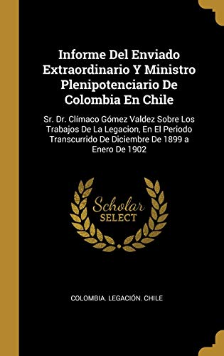 Informe Del Enviado Extraordinario Y Ministro Plenipotenciario De Colombia En Chile: Sr. Dr. Clímaco Gómez Valdez Sobre Los Trabajos De La Legacion, ... De Diciembre De 1899 a Enero De 1902