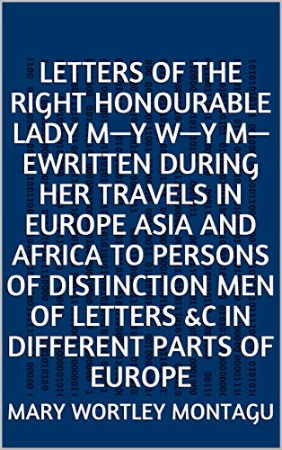 Letters of the Right Honourable Lady M—y W—y M—eWritten during Her Travels in Europe Asia and Africa to Persons of Distinction Men of Letters andc in Different Parts of Europe (English Edition)