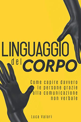 LINGUAGGIO DEL CORPO: Come capire davvero le persone grazie alla comunicazione non verbale. Guida completa.