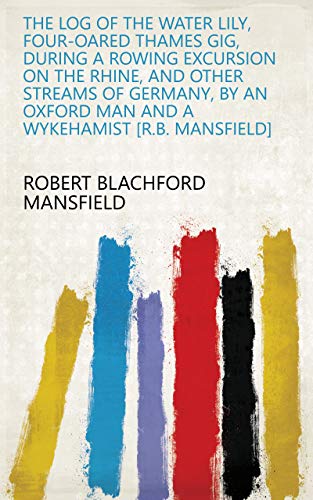 The log of the Water Lily, four-oared Thames gig, during a rowing excursion on the Rhine, and other streams of Germany, by an Oxford man and a Wykehamist [R.B. Mansfield] (English Edition)